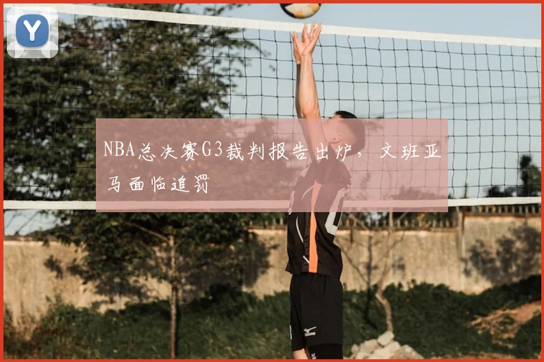 NBA总决赛G3裁判报告出炉,文班亚马面临追罚