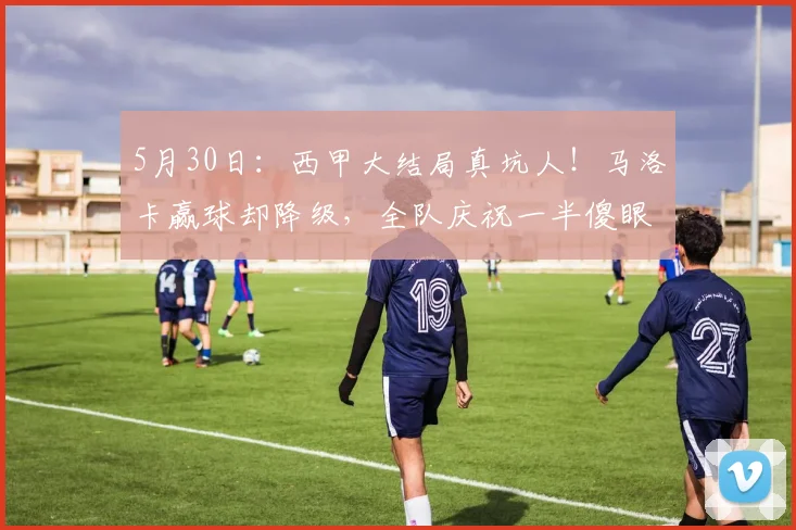 5月30日：西甲大结局真坑人！马洛卡赢球却降级，全队庆祝一半傻眼了：忘了这联赛先看胜负关系_莱万特_1_CBA