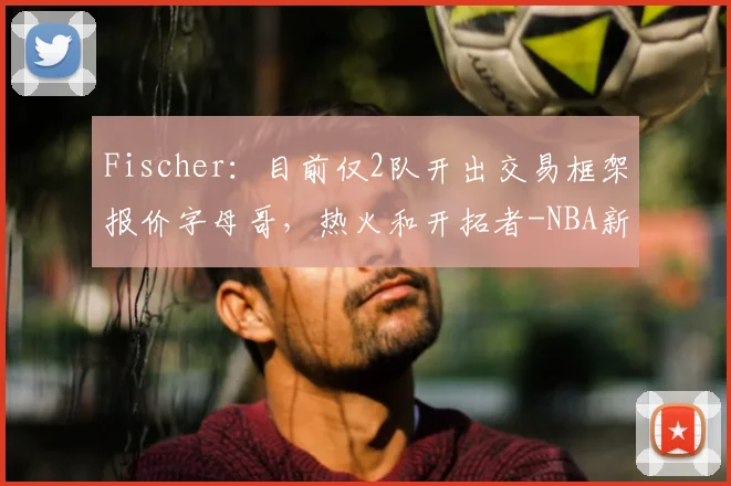 Fischer:目前仅2队开出交易框架报价字母哥,热火和开拓者-NBA新闻