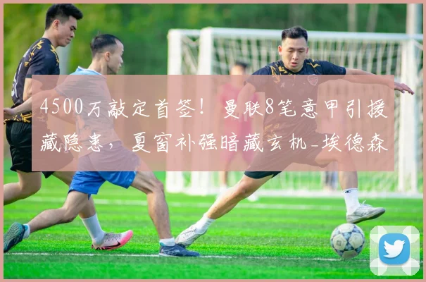4500万敲定首签！曼联8笔意甲引援藏隐患，夏窗补强暗藏玄机_埃德森_交易_意愿