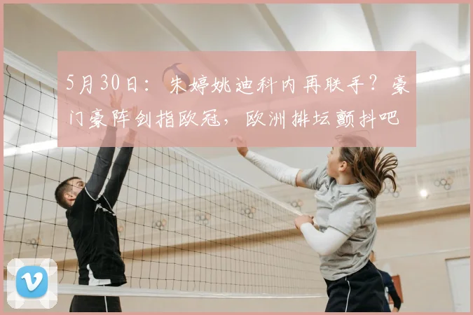 5月30日：朱婷姚迪科内再联手？豪门豪阵剑指欧冠，欧洲排坛颤抖吧！_二传_哈克_意甲