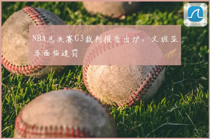 NBA总决赛G3裁判报告出炉，文班亚马面临追罚