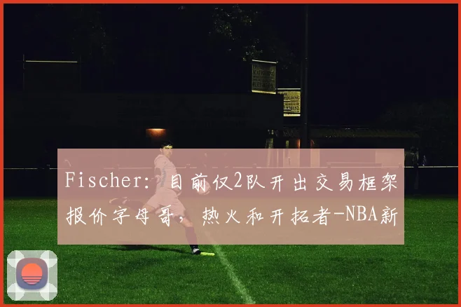 Fischer:目前仅2队开出交易框架报价字母哥,热火和开拓者-NBA新闻