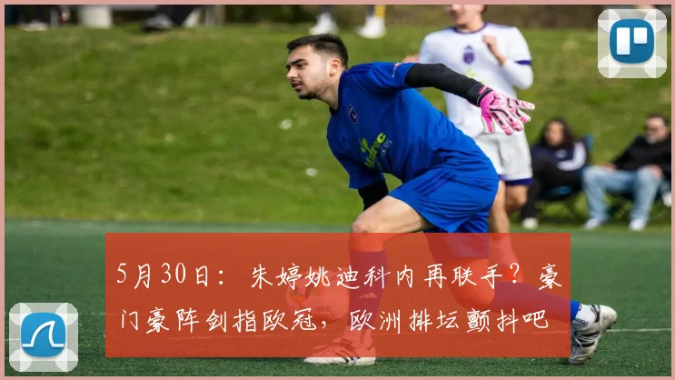 5月30日：朱婷姚迪科内再联手？豪门豪阵剑指欧冠，欧洲排坛颤抖吧！_二传_哈克_意甲