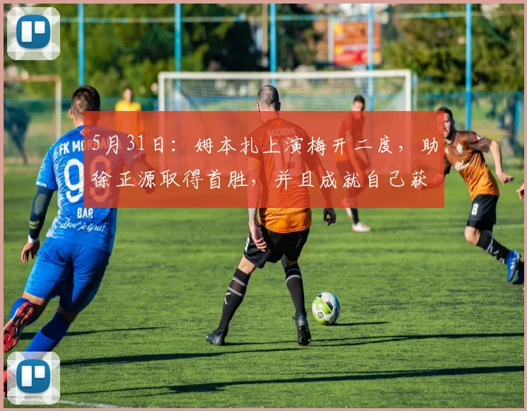 5月31日：姆本扎上演梅开二度，助徐正源取得首胜，并且成就自己获得本轮最佳！_辽宁_铁人队_李金羽