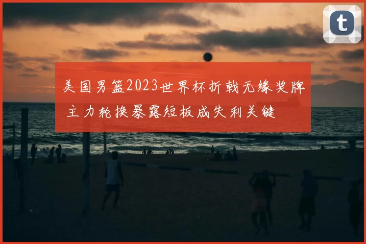 美国男篮2023世界杯折戟无缘奖牌 主力轮换暴露短板成失利关键