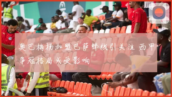 奥巴梅杨加盟巴萨锋线引关注 西甲争冠格局或受影响