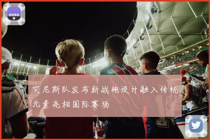 突尼斯队发布新战袍设计融入传统元素亮相国际赛场