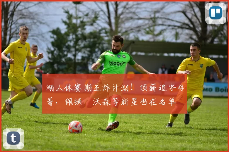 湖人休赛期王炸计划！顶薪追字母哥，佩顿・沃森等新星也在名单