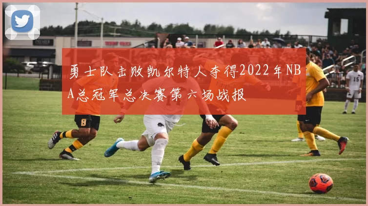 勇士队击败凯尔特人夺得2022年NBA总冠军总决赛第六场战报
