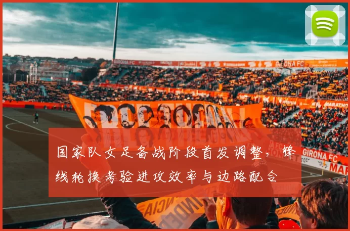 国家队女足备战阶段首发调整，锋线轮换考验进攻效率与边路配合