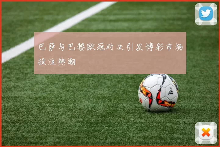 巴萨与巴黎欧冠对决引发博彩市场投注热潮