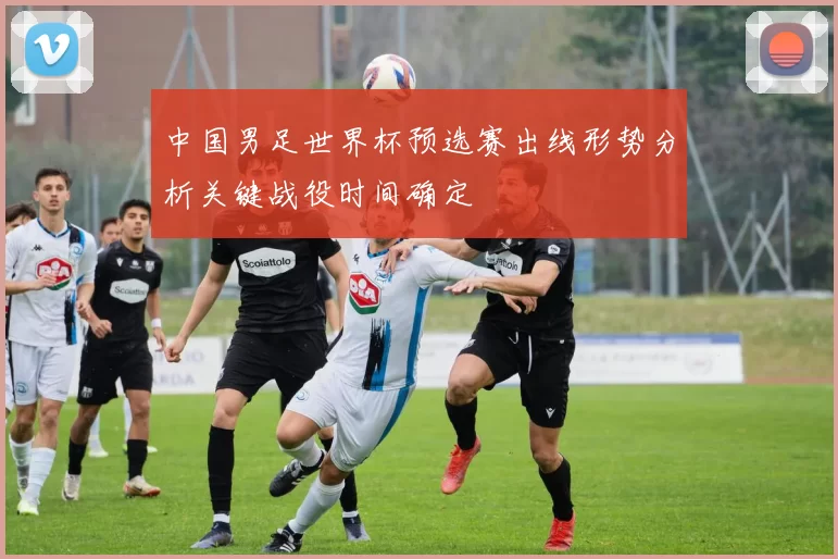 中国男足世界杯预选赛出线形势分析关键战役时间确定