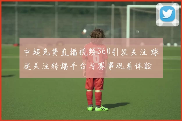 中超免费直播视频360引发关注 球迷关注转播平台与赛事观看体验