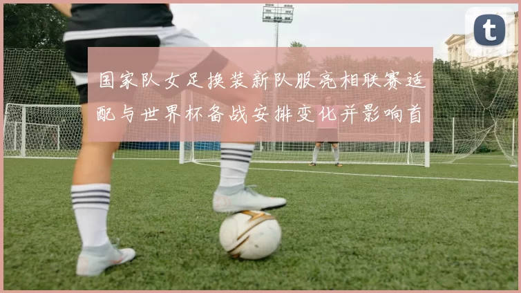 国家队女足换装新队服亮相联赛适配与世界杯备战安排变化并影响首发选择