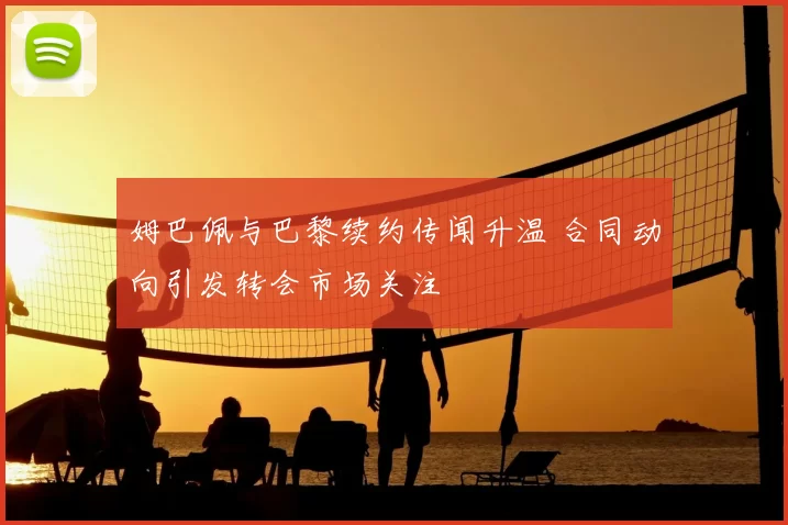 姆巴佩与巴黎续约传闻升温 合同动向引发转会市场关注