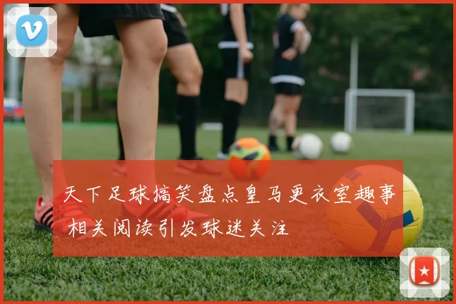 天下足球搞笑盘点皇马更衣室趣事 相关阅读引发球迷关注