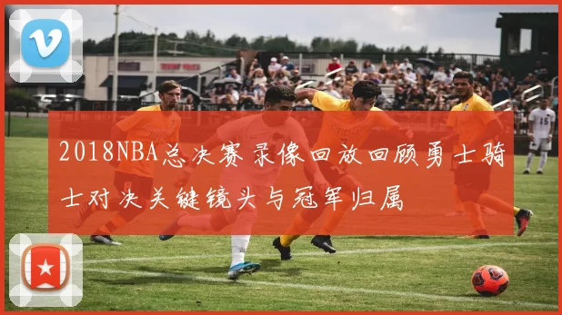 2018NBA总决赛录像回放回顾勇士骑士对决关键镜头与冠军归属