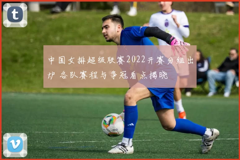 中国女排超级联赛2022开赛分组出炉 各队赛程与争冠看点揭晓