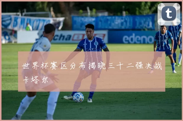 世界杯赛区分布揭晓三十二强决战卡塔尔