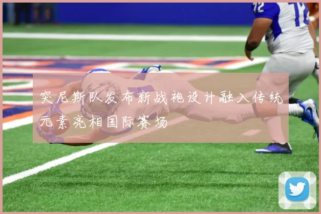 突尼斯队发布新战袍设计融入传统元素亮相国际赛场