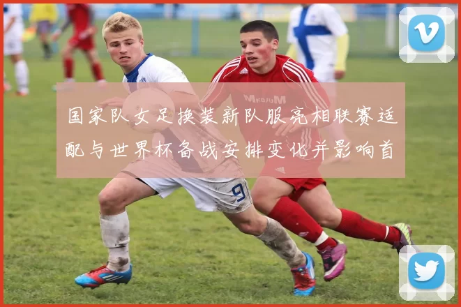 国家队女足换装新队服亮相联赛适配与世界杯备战安排变化并影响首发选择