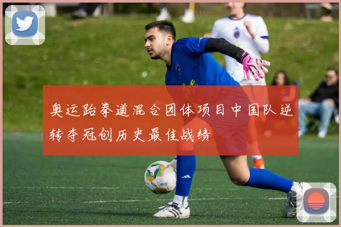 奥运跆拳道混合团体项目中国队逆转夺冠创历史最佳战绩