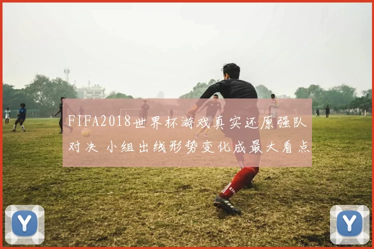 FIFA2018世界杯游戏真实还原强队对决 小组出线形势变化成最大看点