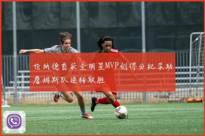 伦纳德首获全明星MVP创得分纪录助詹姆斯队逆转取胜