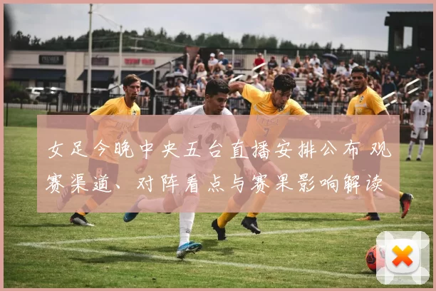 女足今晚中央五台直播安排公布 观赛渠道、对阵看点与赛果影响解读