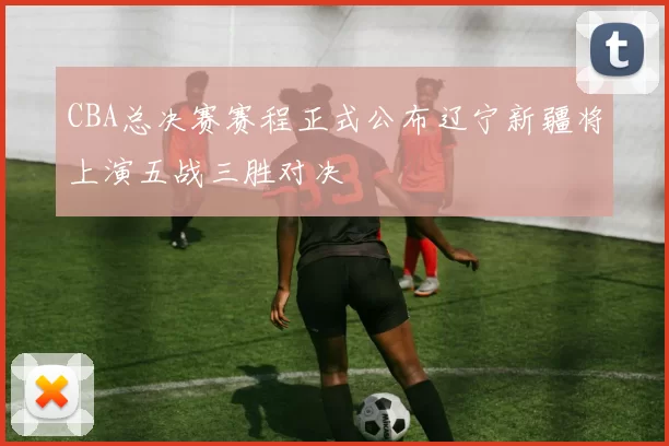 CBA总决赛赛程正式公布辽宁新疆将上演五战三胜对决