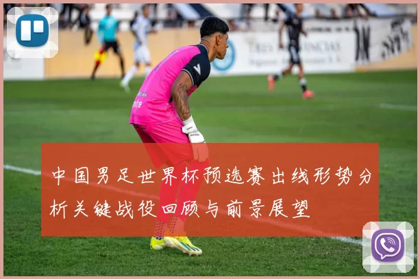 中国男足世界杯预选赛出线形势分析关键战役回顾与前景展望