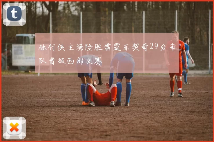 独行侠主场险胜雷霆东契奇29分率队晋级西部决赛